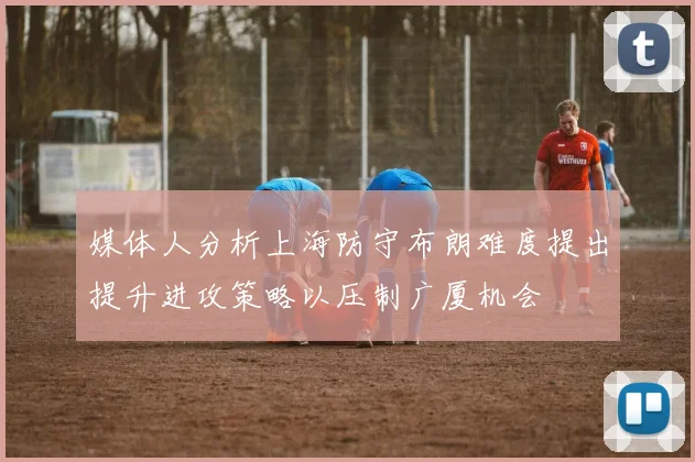 媒体人分析上海防守布朗难度提出提升进攻策略以压制广厦机会