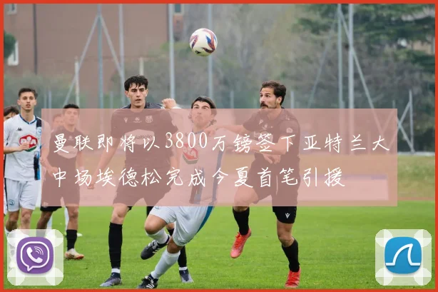 曼联即将以3800万镑签下亚特兰大中场埃德松完成今夏首笔引援