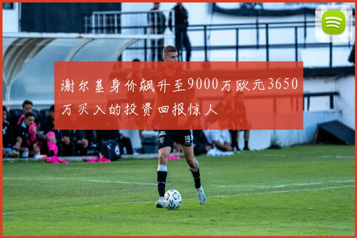 谢尔基身价飙升至9000万欧元3650万买入的投资回报惊人