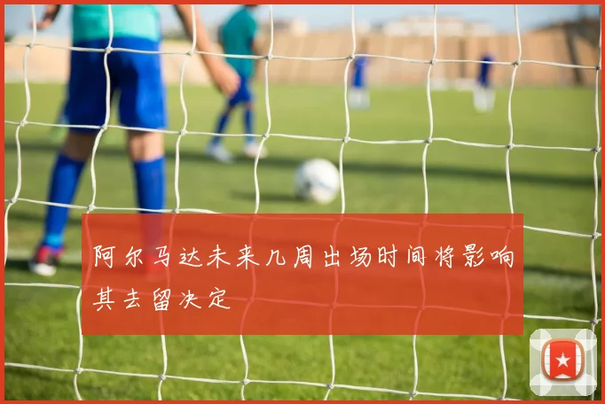 阿尔马达未来几周出场时间将影响其去留决定