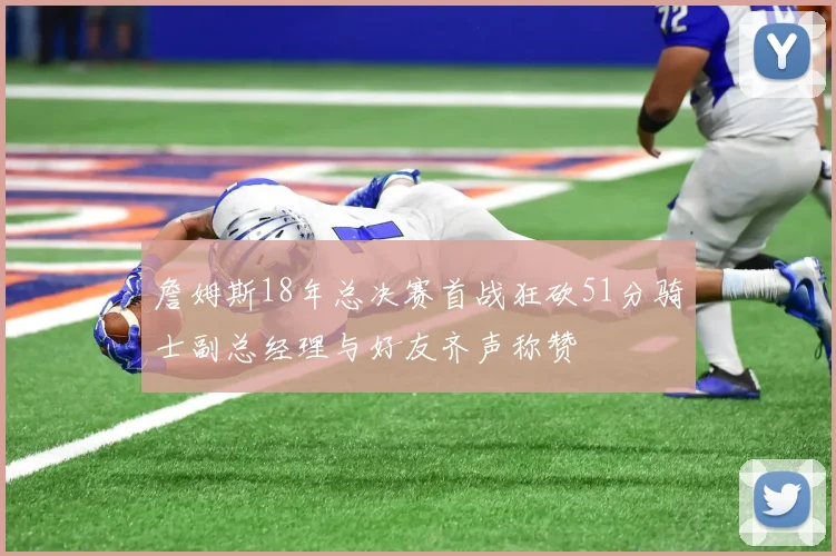 詹姆斯18年总决赛首战狂砍51分骑士副总经理与好友齐声称赞
