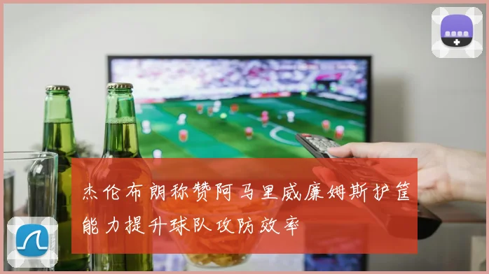 杰伦布朗称赞阿马里威廉姆斯护筐能力提升球队攻防效率