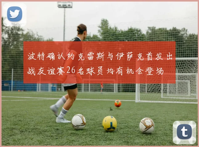 波特确认约克雷斯与伊萨克首发出战友谊赛26名球员均有机会登场