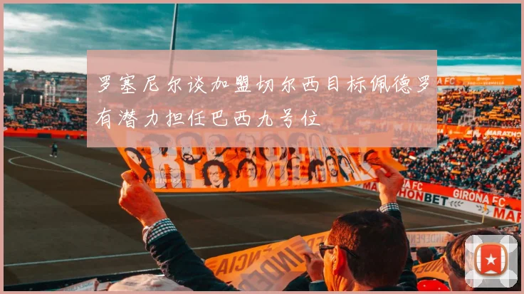 罗塞尼尔谈加盟切尔西目标佩德罗有潜力担任巴西九号位