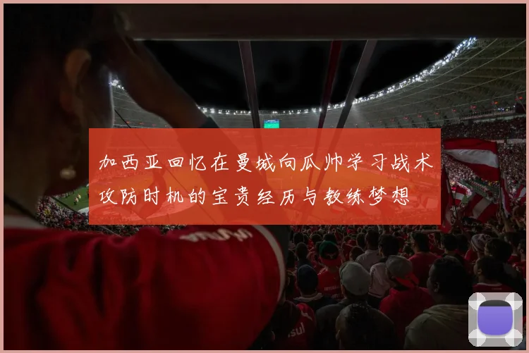 加西亚回忆在曼城向瓜帅学习战术攻防时机的宝贵经历与教练梦想