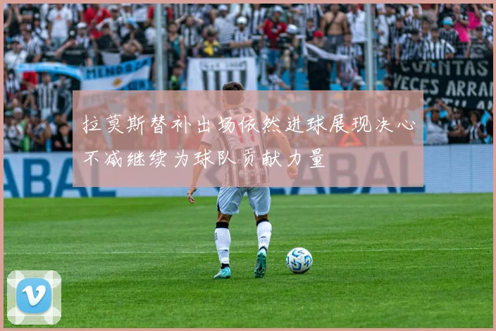 拉莫斯替补出场依然进球展现决心不减继续为球队贡献力量