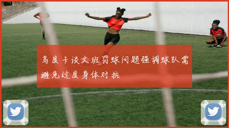 乌度卡谈文班罚球问题强调球队需避免过度身体对抗