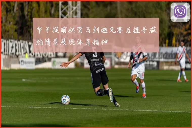 华子提前祝贺马刺避免赛后握手尴尬情景展现体育精神
