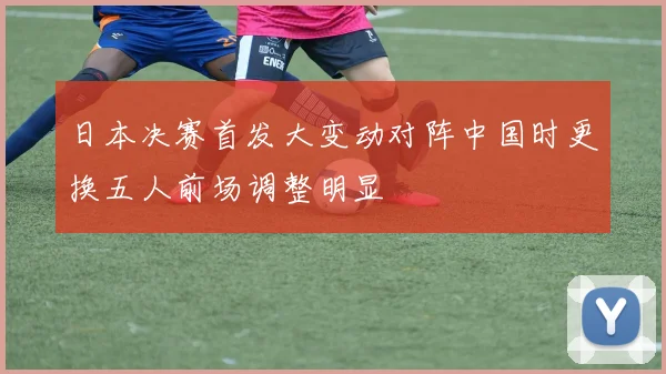 日本决赛首发大变动对阵中国时更换五人前场调整明显