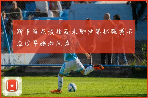 斯卡洛尼谈梅西未聊世界杯强调不应过早施加压力