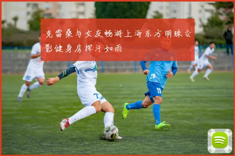 克雷桑与女友畅游上海东方明珠合影健身房挥汗如雨