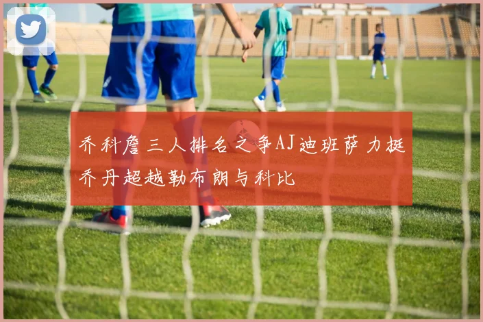 乔科詹三人排名之争AJ迪班萨力挺乔丹超越勒布朗与科比