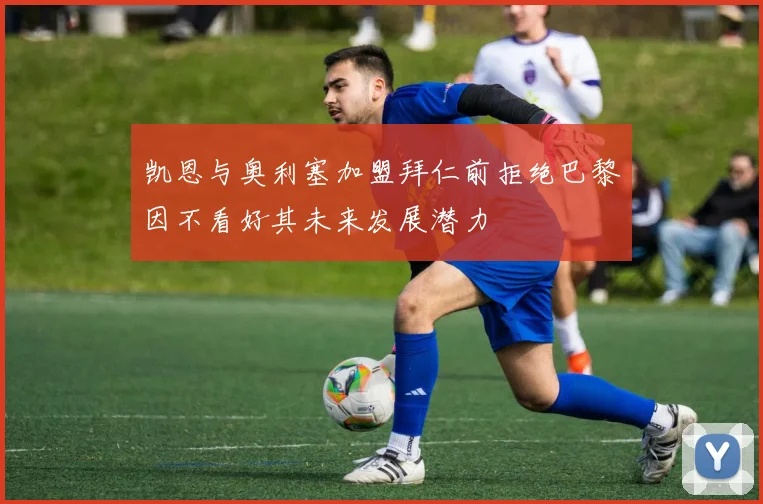 凯恩与奥利塞加盟拜仁前拒绝巴黎因不看好其未来发展潜力