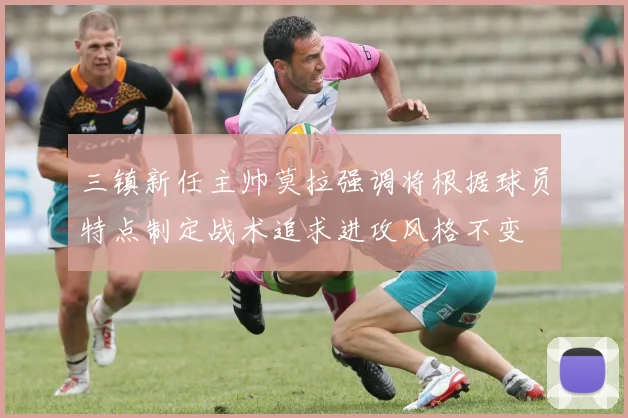 三镇新任主帅莫拉强调将根据球员特点制定战术追求进攻风格不变
